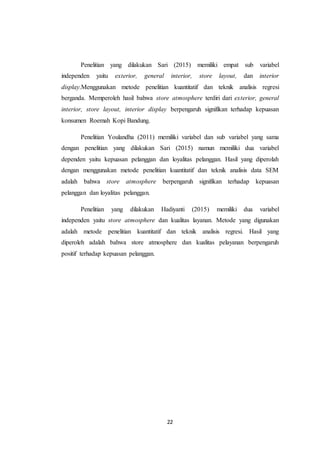 22
Penelitian yang dilakukan Sari (2015) memiliki empat sub variabel
independen yaitu exterior, general interior, store layout, dan interior
display.Menggunakan metode penelitian kuantitatif dan teknik analisis regresi
berganda. Memperoleh hasil bahwa store atmosphere terdiri dari exterior, general
interior, store layout, interior display berpengaruh signifikan terhadap kepuasan
konsumen Roemah Kopi Bandung.
Penelitian Youlandha (2011) memiliki variabel dan sub variabel yang sama
dengan penelitian yang dilakukan Sari (2015) namun memiliki dua variabel
dependen yaitu kepuasan pelanggan dan loyalitas pelanggan. Hasil yang diperolah
dengan menggunakan metode penelitian kuantitatif dan teknik analisis data SEM
adalah bahwa store atmosphere berpengaruh signifikan terhadap kepuasan
pelanggan dan loyalitas pelanggan.
Penelitian yang dilakukan Hadiyanti (2015) memiliki dua variabel
independen yaitu store atmosphere dan kualitas layanan. Metode yang digunakan
adalah metode penelitian kuantitatif dan teknik analisis regresi. Hasil yang
diperoleh adalah bahwa store atmosphere dan kualitas pelayanan berpengaruh
positif terhadap kepuasan pelanggan.
 