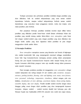 27
Terdapat persamaan dan perbedaan penelitian terdahulu dengan penelitian yang
akan dilakukan, baik itu variabel independennya yang sama namun variabel
dependennya berbeda, maupun varibael independennya berbeda namun variabel
dependennya yang sama.akan tetapi penggunaan metode, waktu dan tempat, serta
objek penelitian jelas berbeda.
Dari penjelasan beberapa penelitian terdahulu tersebut dapat dilihat bahwa
penelitian yang dilakukan penulis benar-benar orisinil dimana sebelumnya belum ada
penelitian yang meneliti tentang analisis faktor-faktor store atmosphere pada bisnis
ritel dengan variabel-variabel yang sama dengan penelitian yang akan dilakukan dan
dengan teknik analisis yang akan digunakan dalam penelitian ini yaitu dengan
menggunakan teknik analisis faktor.
2.3 Kerangka Pemikiran
Store atmosphere merupakan suasana yang dirasakan saat berada di lingkungan
toko melalui karakteristik fisik yang mempengaruhi emosional sehingga menimbulkan
kesan baik bagi konsumen.Eceran memegang peranan penting dalam penyampaian
barang dan jasa kepada konsumen.Eceran berperan untuk menjual barang dan jasa
kepada konsumen akhir.Setiap pengecer tentu saja memiliki strategi dalam pemasaran
untuk menarik konsumen.
Pada kerangka pemikiran penelitian ini menggunakan store atmosphere sebagai
variabel independen dan terbagi menjadi 20 sub variabel, yaitu storefront, marquee,
entrance, parking facilities, flooring, color and lighting, scent, music, store fixtures,
store personnel, technology, temperature, cleanliness, alokasi ruangan, pola arus
lalulintas, classification of store offerings, assortment display, theme-setting display,
ensemble display, dan rack display. Peneliti memilih variabel tersebut dengan alasan
dianggap paling sesuai dengan objek penelitian yang akan mempengaruhi kepuasan
konsumen. Adapun variabel – variabel tersebut diambil dari beberapa para ahli.
Menurut Sopiah dan Syihabudhin (2008:149) atmosfer toko terdiri dari empat elemen,
 