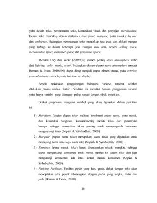 28
yaitu desain toko, perencanaan toko, komunikasi visual, dan penyajian merchandise.
Desain toko mencakup desain eksterior (store front, marquee, pintu masuk), lay out,
dan ambience. Sedangkan perencanaan toko mencakup tata letak dan alokasi ruangan
yang terbagi ke dalam beberapa jenis ruangan atau area, seperti selling space,
merchandise space, customer space, dan personnel space.
Menurut Levy dan Weitz (2009:530) elemen penting store atmosphere terdiri
dari lighting, color, music, scent. Sedangkan elemen-elemen store atmosphere menurut
Berman & Evans (2010:509) dapat dibagi menjadi empat elemen utama, yaitu exterior,
general interior, store layout, dan interior display.
Peneliti melakukan penggabungan beberapa variabel tersebut sebelum
dilakukan proses analisis faktor. Penelitian ini memiliki batasan penggunaan variabel
yaitu hanya variabel yang dianggap paling sesuai dengan objek penelitian.
Berikut penjelasan mengenai variabel yang akan digunakan dalam penelitian
ini:
1) Storefront (bagian depan toko) meliputi kombinasi papan nama, pintu masuk,
dan konstruksi bangunan. konsumensering menilai toko dari penampilan
luarnya sehingga merupakan faktor penting untuk mempengaruhi konsumen
mengunjungi toko (Sopiah & Syihabudhin, 2008).
2) Marquee (papan nama toko) merupakan suatu tanda yang digunakan untuk
memajang nama atau logo suatu toko (Sopiah & Syihabudhin, 2008).
3) Entrance (pintu masuk toko) harus direncanakan sebaik mungkin, sehingga
dapat mengundang konsumen untuk masuk melihat ke dalam toko dan juga
mengurangi kemacetan lalu lintas keluar masuk konsumen (Sopiah &
Syihabudhin, 2008).
4) Parking Facilities. Fasilitas parkir yang luas, gratis, dekat dengan toko akan
menciptakan citra positif dibandingkan dengan parkir yang langka, mahal dan
jauh (Berman & Evans, 2010).
 
