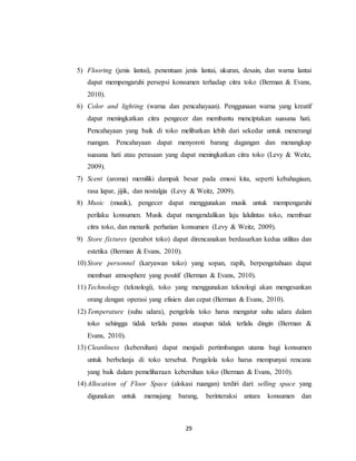 29
5) Flooring (jenis lantai), penentuan jenis lantai, ukuran, desain, dan warna lantai
dapat mempengaruhi persepsi konsumen terhadap citra toko (Berman & Evans,
2010).
6) Color and lighting (warna dan pencahayaan). Penggunaan warna yang kreatif
dapat meningkatkan citra pengecer dan membantu menciptakan suasana hati.
Pencahayaan yang baik di toko melibatkan lebih dari sekedar untuk menerangi
ruangan. Pencahayaan dapat menyoroti barang dagangan dan menangkap
suasana hati atau perasaan yang dapat meningkatkan citra toko (Levy & Weitz,
2009).
7) Scent (aroma) memiliki dampak besar pada emosi kita, seperti kebahagiaan,
rasa lapar, jijik, dan nostalgia (Levy & Weitz, 2009).
8) Music (musik), pengecer dapat menggunakan musik untuk mempengaruhi
perilaku konsumen. Musik dapat mengendalikan laju lalulintas toko, membuat
citra toko, dan menarik perhatian konsumen (Levy & Weitz, 2009).
9) Store fixtures (perabot toko) dapat direncanakan berdasarkan kedua utilitas dan
estetika (Berman & Evans, 2010).
10) Store personnel (karyawan toko) yang sopan, rapih, berpengetahuan dapat
membuat atmosphere yang positif (Berman & Evans, 2010).
11) Technology (teknologi), toko yang menggunakan teknologi akan mengesankan
orang dengan operasi yang efisien dan cepat (Berman & Evans, 2010).
12) Temperature (suhu udara), pengelola toko harus mengatur suhu udara dalam
toko sehingga tidak terlalu panas ataupun tidak terlalu dingin (Berman &
Evans, 2010).
13) Cleanliness (kebersihan) dapat menjadi pertimbangan utama bagi konsumen
untuk berbelanja di toko tersebut. Pengelola toko harus mempunyai rencana
yang baik dalam pemeliharaan kebersihan toko (Berman & Evans, 2010).
14) Allocation of Floor Space (alokasi ruangan) terdiri dari: selling space yang
digunakan untuk memajang barang, berinteraksi antara konsumen dan
 