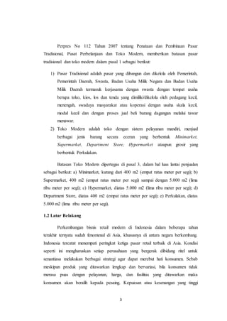 3
Perpres No 112 Tahun 2007 tentang Penataan dan Pembinaan Pasar
Tradisional, Pusat Perbelanjaan dan Toko Modern, memberikan batasan pasar
tradisional dan toko modern dalam pasal 1 sebagai berikut:
1) Pasar Tradisional adalah pasar yang dibangun dan dikelola oleh Pemerintah,
Pemerintah Daerah, Swasta, Badan Usaha Milik Negara dan Badan Usaha
Milik Daerah termasuk kerjasama dengan swasta dengan tempat usaha
berupa toko, kios, los dan tenda yang dimiliki/dikelola oleh pedagang kecil,
menengah, swadaya masyarakat atau koperasi dengan usaha skala kecil,
modal kecil dan dengan proses jual beli barang dagangan melalui tawar
menawar.
2) Toko Modern adalah toko dengan sistem pelayanan mandiri, menjual
berbagai jenis barang secara eceran yang berbentuk Minimarket,
Supermarket, Department Store, Hypermarket ataupun grosir yang
berbentuk Perkulakan.
Batasan Toko Modern dipertegas di pasal 3, dalam hal luas lantai penjualan
sebagai berikut: a) Minimarket, kurang dari 400 m2 (empat ratus meter per segi); b)
Supermarket, 400 m2 (empat ratus meter per segi) sampai dengan 5.000 m2 (lima
ribu meter per segi); c) Hypermarket, diatas 5.000 m2 (lima ribu meter per segi); d)
Department Store, diatas 400 m2 (empat ratus meter per segi); e) Perkulakan, diatas
5.000 m2 (lima ribu meter per segi).
1.2 Latar Belakang
Perkembangan bisnis retail modern di Indonesia dalam beberapa tahun
terakhir ternyata sudah fenomenal di Asia, khususnya di antara negara berkembang.
Indonesia tercatat menempati peringkat ketiga pasar retail terbaik di Asia. Kondisi
seperti ini mengharuskan setiap perusahaan yang bergerak dibidang ritel untuk
senantiasa melakukan berbagai strategi agar dapat merebut hati konsumen. Sebab
meskipun produk yang ditawarkan lengkap dan bervariasi, bila konsumen tidak
merasa puas dengan pelayanan, harga, dan fasilitas yang ditawarkan maka
konsumen akan beralih kepada pesaing. Kepuasan atau kesenangan yang tinggi
 