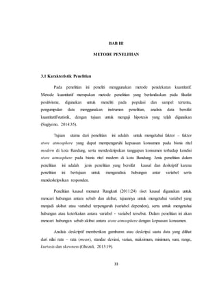 33
BAB III
METODE PENELITIAN
3.1 Karakteristik Penelitian
Pada penelitian ini peneliti menggunakan metode pendekatan kuantitatif.
Metode kuantitatif merupakan metode penelitian yang berlandaskan pada filsafat
positivisme, digunakan untuk meneliti pada populasi dan sampel tertentu,
pengumpulan data menggunakan instrumen penelitian, analisis data bersifat
kuantitatif/statistik, dengan tujuan untuk menguji hipotesis yang telah digunakan
(Sugiyono, 2014:35).
Tujuan utama dari penelitian ini adalah untuk mengetahui faktor – faktor
store atmosphere yang dapat mempengaruhi kepuasan konsumen pada bisnis ritel
modern di kota Bandung, serta mendeskripsikan tanggapan konsumen terhadap kondisi
store atmosphere pada bisnis ritel modern di kota Bandung. Jenis penelitian dalam
penelitian ini adalah jenis penelitian yang bersifat kausal dan deskriptif karena
penelitian ini bertujuan untuk menganalisis hubungan antar variabel serta
mendeskripsikan responden.
Penelitian kausal menurut Rangkuti (2011:24) riset kausal digunakan untuk
mencari hubungan antara sebab dan akibat, tujuannya untuk mengetahui variabel yang
menjadi akibat atau variabel terpengaruh (variabel dependen), serta untuk mengetahui
hubungan atau keterkaitan antara variabel - variabel tersebut. Dalam penelitian ini akan
mencari hubungan sebab akibat antara store atmosphere dengan kepuasan konsumen.
Analisis deskriptif memberikan gambaran atau deskripsi suatu data yang dilihat
dari nilai rata – rata (mean), standar deviasi, varian, maksimum, minimum, sum, range,
kurtosis dan skewness (Ghozali, 2013:19).
 