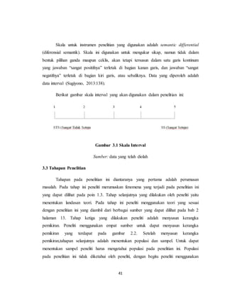 41
Skala untuk instrumen penelitian yang digunakan adalah semantic differential
(diferensial semantik). Skala ini digunakan untuk mengukur sikap, namun tidak dalam
bentuk pilihan ganda maupun ceklis, akan tetapi tersusun dalam satu garis kontinum
yang jawaban “sangat positifnya” terletak di bagian kanan garis, dan jawaban “sangat
negatifnya” terletak di bagian kiri garis, atau sebaliknya. Data yang diperoleh adalah
data interval (Sugiyono, 2013:138).
Berikut gambar skala interval yang akan digunakan dalam penelitian ini:
Gambar 3.1 Skala Interval
Sumber: data yang telah diolah
3.3 Tahapan Penelitian
Tahapan pada penelitian ini diantaranya yang pertama adalah perumusan
masalah. Pada tahap ini peneliti merumuskan fenomena yang terjadi pada penelitian ini
yang dapat dilihat pada poin 1.3. Tahap selanjutnya yang dilakukan oleh peneliti yaitu
menentukan landasan teori. Pada tahap ini peneliti menggunakan teori yang sesuai
dengan penelitian ini yang diambil dari berbagai sumber yang dapat dilihat pada bab 2
halaman 13. Tahap ketiga yang dilakukan peneliti adalah menyusun kerangka
pemikiran. Peneliti menggunakan empat sumber untuk dapat menyusun kerangka
pemikiran yang terdapat pada gambar 2.2. Setelah menyusun kerangka
pemikiran,tahapan selanjutnya adalah menentukan populasi dan sampel. Untuk dapat
menentukan sampel peneliti harus mengetahui populasi pada penelitian ini. Populasi
pada penelitian ini tidak diketahui oleh peneliti, dengan begitu peneliti menggunakan
 