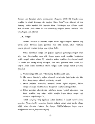 43
dipelajari dan kemudian ditarik kesimpulannya (Sugiyono, 2013:115). Populasi pada
penelitian ini adalah konsumen ritel modern (Giant, Griya/Yogya, Alfamart) di kota
Bandung. Jumlah populasi dari konsumen Giant, Griya/Yogya, dan Alfamart adalah
tidak diketahui karena belum ada data mendukung mengenai jumlah konsumen Giant,
Griya/Yogya, dan Alfamart.
3.4.2 Sampel
Menurut Indrawati (2015:164) sampel adalah anggota-anggota populasi yang
terpilih untuk dilibatkan dalam penelitian, baik untuk diamati, diberi perlakuan,
maupun dimintai pendapat tentang yang sedang diteliti.
Untuk menentukan sampel dari populasi digunakan perhitungan maupun acuan
tabel yang dikembangkan para ahli. Secara umum, untuk penelitian korelasional
jumlah sampel minimal adalah 30, sedangkan dalam penelitian eksperimental adalah
15 sampel dari masing-masing kelompok, dan untuk penelitian survei adalah 100
sampel. Acuan dalam menentukan ukuran sampel adalah sebagai berikut (Sekaran,
2006:160)
a. Ukuran sampel lebih dari 30 dan kurang dari 500 adalah tepat.
b. Jika sampe dipecah ke dalam subsample (pria/wanita, junior/senior, dan lain-
lain), ukuran sampel minimal 30 di setiap kategori.
c. Dalam penelitian mutiverate (termasuk analisis regresi berganda), ukuran
sampel sebaiknya 10x lebih besar dari jumlah variabel dalam penelitian.
d. Dalam penelitian eksperimental sederhana dengan kontrol eksperimen yang
ketat, penelitian yang sukses adalah mungkin dengan ukuran sampel kecil
antara 10 sampai dengan 20.
Teknik sampling yang digunakan dalam penelitian ini adalah nonprobability
sampling. Nonprobability sampling, besarnya peluang elemen untuk terpilih sebagai
subjek tidak diketahui (Sekaran dan Bougie, 2013:245).Dengan begitu peneliti
menggunakan metode purposive sampling.
 
