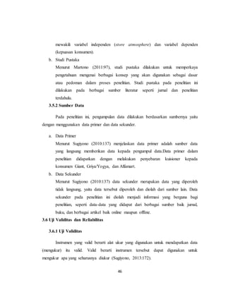 46
mewakili variabel independen (store atmosphere) dan variabel dependen
(kepuasan konsumen).
b. Studi Pustaka
Menurut Martono (2011:97), studi pustaka dilakukan untuk memperkaya
pengetahuan mengenai berbagai konsep yang akan digunakan sebagai dasar
atau pedoman dalam proses penelitian. Studi pustaka pada penelitian ini
dilakukan pada berbagai sumber literatur seperti jurnal dan penelitian
terdahulu.
3.5.2 Sumber Data
Pada penelitian ini, pengumpulan data dilakukan berdasarkan sumbernya yaitu
dengan menggunakan data primer dan data sekunder.
a. Data Primer
Menurut Sugiyono (2010:137) menjelaskan data primer adalah sumber data
yang langsung memberikan data kepada pengumpul data.Data primer dalam
penelitian didapatkan dengan melakukan penyebaran kuisioner kepada
konsumen Giant, Griya/Yogya, dan Alfamart.
b. Data Sekunder
Menurut Sugiyono (2010:137) data sekunder merupakan data yang diperoleh
tidak langsung, yaitu data tersebut diperoleh dan diolah dari sumber lain. Data
sekunder pada penelitian ini diolah menjadi informasi yang berguna bagi
penelitian, seperti data-data yang didapat dari berbagai sumber baik jurnal,
buku, dan berbagai artikel baik online maupun offline.
3.6 Uji Validitas dan Reliabilitas
3.6.1 Uji Validitas
Instrumen yang valid berarti alat ukur yang digunakan untuk mendapatkan data
(mengukur) itu valid. Valid berarti instrumen tersebut dapat digunakan untuk
mengukur apa yang seharusnya diukur (Sugiyono, 2013:172).
 