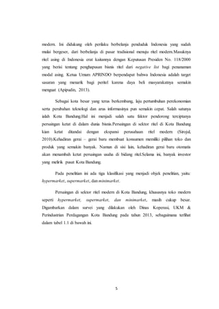 5
modern. Ini didukung oleh perilaku berbelanja penduduk Indonesia yang sudah
mulai bergeser, dari berbelanja di pasar tradisional menuju ritel modern.Masuknya
ritel asing di Indonesia erat kaitannya dengan Keputusan Presiden No. 118/2000
yang berisi tentang penghapusan bisnis ritel dari negative list bagi penanaman
modal asing. Ketua Umum APRINDO berpendapat bahwa Indonesia adalah target
sasaran yang menarik bagi peritel karena daya beli masyarakatnya semakin
menguat (Apipudin, 2013).
Sebagai kota besar yang terus berkembang, laju pertumbuhan perekonomian
serta perubahan teknologi dan arus informasinya pun semakin cepat. Salah satunya
ialah Kota Bandung.Hal ini menjadi salah satu faktor pendorong terciptanya
persaingan ketat di dalam dunia bisnis.Persaingan di sektor ritel di Kota Bandung
kian ketat ditandai dengan ekspansi perusahaan ritel modern (Sirojul,
2010).Kehadiran gerai – gerai baru membuat konsumen memiliki pilihan toko dan
produk yang semakin banyak. Namun di sisi lain, kehadiran gerai baru otomatis
akan menambah ketat persaingan usaha di bidang ritel.Selama ini, banyak investor
yang melirik pusat Kota Bandung.
Pada penelitian ini ada tiga klasifikasi yang menjadi objek penelitian, yaitu:
hypermarket, supermarket, dan minimarket.
Persaingan di sektor ritel modern di Kota Bandung, khususnya toko modern
seperti hypermarket, supermarket, dan minimarket, masih cukup besar.
Digambarkan dalam survei yang dilakukan oleh Dinas Koperasi, UKM &
Perindustrian Perdagangan Kota Bandung pada tahun 2013, sebagaimana terlihat
dalam tabel 1.1 di bawah ini.
 