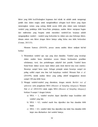 52
faktor yang lebih kecil.Sedangkan kegunaan dari teknik ini adalah untuk mengurangi
jumlah data dalam rangka untuk mengidentifikasi sebagian kecil faktor yang dapat
menerangkan varians yang sedang diteliti secara lebih jelas dalam suatu kelompok
variabel yang jumlahnya lebih besar.Pada prinsipnya, analisis faktor merupaan bagian
dari multivariate yang berguna untuk mereduksi variabel.Cara kerjanya adalah
mengumpulkan variabel - variabel yang berkorelasi ke dalam satu atau beberapa faktor,
dimana antara satu faktor dengan faktor lainnya saling bebas atau tidak berkorelasi
(Usman, 2013:33).
Menurut Santoso (2010:59), proses utama analisis faktor meliputi hal-hal
berikut:
1) Menentukan variabel apa saja yang akan dianalisis. Variabel yang tercakup
dalam analisis harus disebutkan secara khusus berdasarkan penelitian
sebelumnya, teori, dan pertimbangan subjektif dari peneliti. Variabel harus
benar-benar diukur secara tepat diukur pada skala interval atau rasio (metric).
Besarnya sampel harus tepat. Sebagai petunjuk umum besarnya sampel (n)
paling sedikit empat atau lima kali banyaknya variabel. Menurut Hair et al.
(2014:99), teknik analisis faktor yang paling efektif menggunakan ukuran
sampel 100 atau lebih besar.
2) Menguji variabel-variabel yang ditentukan, dengan metode Bartlett test of
sphericity serta pengukuran MSA (Measure of Sampling Adequacy). Menurut
Hair et al. (2014:101) untuk angka MSA (Measure of Sampling Adequacy)
berkisar 0 sampai 1 dengan kriteria:
a) MSA = 1, variabel tersebut dapat diprediksi tanpa kesalahan oleh
variabel yang lain.
b) MSA > 0,5, variabel masih bisa diprediksi dan bisa dianalisis lebih
lanjut.
c) MSA < 0,5, variabel tidak bisa diprediksi dan tidak bisa dianalisis lebih
lanjut atau dikeluarkan dari variabel lainnya.
 