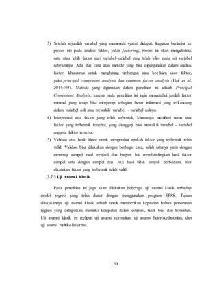 53
3) Setelah sejumlah variabel yang memenuhi syarat didapat, kegiatan berlanjut ke
proses inti pada analisis faktor, yakni factoring; proses ini akan mengekstrak
satu atau lebih faktor dari variabel-variabel yang telah lolos pada uji variabel
sebelumnya. Ada dua cara atau metode yang bisa dipergunakan dalam analisis
faktor, khususnya untuk menghitung timbangan atau koefisien skor faktor,
yaitu principal component analysis dan common factor analysis (Hair et al,
2014:105). Metode yang digunakan dalam penelitian ini adalah Principal
Component Analysis, karena pada penelitian ini ingin mengetahui jumlah faktor
minimal yang tetap bisa menyerap sebagian besar informasi yang terkandung
dalam variabel asli atau mewakili variabel - variabel aslinya.
4) Interpretasi atas faktor yang telah terbentuk, khususnya memberi nama atas
faktor yang terbentuk tersebut, yang dianggap bisa mewakili variabel - variabel
anggota faktor tersebut.
5) Validasi atas hasil faktor untuk mengetahui apakah faktor yang terbentuk telah
valid. Validasi bisa dilakukan dengan berbagai cara, salah satunya yaitu dengan
membagi sampel awal menjadi dua bagian, lalu membandingkan hasil faktor
sampel satu dengan sampel dua. Jika hasil tidak banyak perbedaan, bisa
dikatakan faktor yang terbentuk telah valid.
3.7.3 Uji Asumsi Klasik
Pada penelitian ini juga akan dilakukan beberapa uji asumsi klasik terhadap
model regresi yang telah diatur dengan menggunakan program SPSS. Tujuan
dilakukannya uji asumsi klasik adalah untuk memberikan kepastian bahwa persamaan
regresi yang didapatkan memiliki ketepatan dalam estimasi, tidak bias dan konsisten.
Uji asumsi klasik ini meliputi uji asumsi normalitas, uji asumsi heterokedastisitas, dan
uji asumsi multikolinieritas.
 