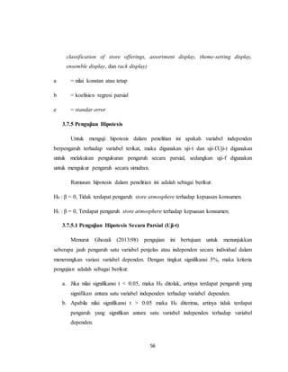 56
classification of store offerings, assortment display, theme-setting display,
ensemble display, dan rack display)
a = nilai konstan atau tetap
b = koefisien regresi parsial
e = standar error
3.7.5 Pengujian Hipotesis
Untuk menguji hipotesis dalam penelitian ini apakah variabel independen
berpengaruh terhadap variabel terikat, maka digunakan uji-t dan uji-f.Uji-t digunakan
untuk melakukan pengukuran pengaruh secara parsial, sedangkan uji-f digunakan
untuk mengukur pengaruh secara simultan.
Rumusan hipotesis dalam penelitian ini adalah sebagai berikut:
H0 : β = 0, Tidak terdapat pengaruh store atmosphere terhadap kepuasan konsumen.
H1 : β = 0, Terdapat pengaruh store atmosphere terhadap kepuasan konsumen.
3.7.5.1 Pengujian Hipotesis Secara Parsial (Uji-t)
Menurut Ghozali (2013:98) pengujian ini bertujuan untuk menunjukkan
seberapa jauh pengaruh satu variabel penjelas atau independen secara individual dalam
menerangkan variasi variabel dependen. Dengan tingkat signifikansi 5%, maka kriteria
pengujian adalah sebagai berikut:
a. Jika nilai signifikansi t < 0.05, maka H0 ditolak, artinya terdapat pengaruh yang
signifikan antara satu variabel independen terhadap variabel dependen.
b. Apabila nilai signifikansi t > 0.05 maka H0 diterima, artinya tidak terdapat
pengaruh yang signifikan antara satu variabel independen terhadap variabel
dependen.
 