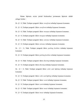 57
Rumus hipotesis secara parsial berdasarkan permususan hipotesis adalah
sebagai berikut :
H0 : β = 0, Tidak Terdapat pengaruh faktor storefront terhadap kepuasan konsumen.
H1 : β = 0, Terdapat pengaruh faktor storefront terhadap kepuasan konsumen.
H0 : β = 0, Tidak Terdapat pengaruh faktor marquee terhadap kepuasan konsumen.
H1 : β = 0, Terdapat pengaruh faktor marquee terhadap kepuasan konsumen.
H0 : β = 0, Tidak Terdapat pengaruh faktor entrance terhadap kepuasan konsumen.
H1 : β = 0, Terdapat pengaruh faktor entrance terhadap kepuasan konsumen.
H0 : β = 0, Tidak Terdapat pengaruh faktor parking facilities terhadap kepuasan
konsumen.
H1 : β = 0, Terdapat pengaruh faktor parking facilities terhadap kepuasan konsumen.
H0 : β = 0, Tidak Terdapat pengaruh faktor flooring terhadap kepuasan konsumen.
H1 : β = 0, Terdapat pengaruh faktor flooring terhadap kepuasan konsumen.
H0 : β = 0, Tidak Terdapat pengaruh faktor color and lighting terhadap kepuasan
konsumen.
H1 : β = 0, Terdapat pengaruh faktor color and lighting terhadap kepuasan konsumen.
H0 : β = 0, Tidak Terdapat pengaruh faktor scent terhadap kepuasan konsumen.
H1 : β = 0, Terdapat pengaruh faktor scent terhadap kepuasan konsumen.
H0 : β = 0, Tidak Terdapat pengaruh faktor music terhadap kepuasan konsumen.
H1 : β = 0, Terdapat pengaruh faktor music terhadap kepuasan konsumen.
 
