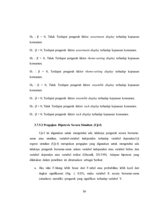 59
H0 : β = 0, Tidak Terdapat pengaruh faktor assortment display terhadap kepuasan
konsumen.
H1 : β = 0, Terdapat pengaruh faktor assortment display terhadap kepuasan konsumen.
H0 : β = 0, Tidak Terdapat pengaruh faktor theme-setting display terhadap kepuasan
konsumen.
H1 : β = 0, Terdapat pengaruh faktor theme-setting display terhadap kepuasan
konsumen.
H0 : β = 0, Tidak Terdapat pengaruh faktor ensemble display terhadap kepuasan
konsumen.
H1 : β = 0, Terdapat pengaruh faktor ensemble display terhadap kepuasan konsumen.
H0 : β = 0, Tidak Terdapat pengaruh faktor rack display terhadap kepuasan konsumen.
H1 : β = 0, Terdapat pengaruh faktor rack display terhadap kepuasan konsumen.
3.7.5.2 Pengujian Hipotesis Secara Simultan (Uji-f)
Uji-f ini digunakan untuk mengetahui ada tidaknya pengaruh secara bersama-
sama atau simultan, variabel-variabel independen terhadap variabel dependen.Uji
regresi simultan (Uji-f) merupakan pengujian yang digunakan untuk mengetahui ada
tidaknya pengaruh bersama-sama antara variabel independen atau variabel bebas dan
variabel dependen atau variabel terikat (Ghozalli, 2013:98). Adapun hipotesis yang
dilakukan dalam penelitian ini dirumuskan sebagai berikut:
a. Jika nilai F-hitung lebih besar dari F-tabel atau probabilitas lebih kecil dari
tingkat signifikasnsi (Sig. ≤ 0,05), maka variabel X secara bersama-sama
(simultan) memiliki pengaruh yang signifikan terhadap variabel Y.
 