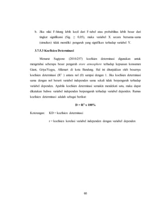 60
b. Jika nilai F-hitung lebih kecil dari F-tabel atau probabilitas lebih besar dari
tingkat signifikansi (Sig. ≥ 0,05), maka variabel X secara bersama-sama
(simultan) tidak memiliki pengaruh yang signifikan terhadap variabel Y.
3.7.5.3 Koefisien Determinasi
Menurut Sugiyono (2010:257) koefisien determinasi digunakan untuk
mengetahui seberapa besar pengaruh store atmosphere terhadap kepuasan konsumen
Giant, Griya/Yogya, Alfamart di kota Bandung. Hal ini ditunjukkan oleh besarnya
koefisien determinasi (R2 ) antara nol (0) sampai dengan 1. Jika koefisien determinasi
sama dengan nol berarti variabel independen sama sekali tidak berpengaruh terhadap
variabel dependen. Apabila koefisien determinasi semakin mendekati satu, maka dapat
dikatakan bahwa variabel independen berpengaruh terhadap variabel dependen. Rumus
koefisien determinasi adalah sebagai berikut:
D = R2 x 100%
Keterangan: KD = koefisien determinasi
r = koefisien korelasi variabel independen dengan variabel dependen
 