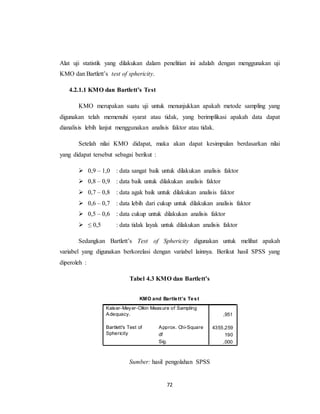 72
Alat uji statistik yang dilakukan dalam penelitian ini adalah dengan menggunakan uji
KMO dan Bartlett’s test of sphericity.
4.2.1.1 KMO dan Bartlett’s Test
KMO merupakan suatu uji untuk menunjukkan apakah metode sampling yang
digunakan telah memenuhi syarat atau tidak, yang berimplikasi apakah data dapat
dianalisis lebih lanjut menggunakan analisis faktor atau tidak.
Setelah nilai KMO didapat, maka akan dapat kesimpulan berdasarkan nilai
yang didapat tersebut sebagai berikut :
 0,9 – 1,0 : data sangat baik untuk dilakukan analisis faktor
 0,8 – 0,9 : data baik untuk dilakukan analisis faktor
 0,7 – 0,8 : data agak baik untuk dilakukan analisis faktor
 0,6 – 0,7 : data lebih dari cukup untuk dilakukan analisis faktor
 0,5 – 0,6 : data cukup untuk dilakukan analisis faktor
 ≤ 0,5 : data tidak layak untuk dilakukan analisis faktor
Sedangkan Bartlett’s Test of Sphericity digunakan untuk melihat apakah
variabel yang digunakan berkorelasi dengan variabel lainnya. Berikut hasil SPSS yang
diperoleh :
Tabel 4.3 KMO dan Bartlett’s
Sumber: hasil pengolahan SPSS
KMO and Bartlett's Test
,951
4355,259
190
,000
Kaiser-Meyer-Olkin Measure of Sampling
Adequacy.
Approx. Chi-Square
df
Sig.
Bartlett's Test of
Sphericity
 