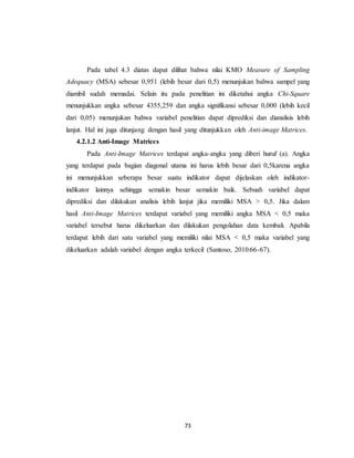 73
Pada tabel 4.3 diatas dapat dilihat bahwa nilai KMO Measure of Sampling
Adequacy (MSA) sebesar 0,951 (lebih besar dari 0,5) menunjukan bahwa sampel yang
diambil sudah memadai. Selain itu pada penelitian ini diketahui angka Chi-Square
menunjukkan angka sebesar 4355,259 dan angka signifikansi sebesar 0,000 (lebih kecil
dari 0,05) menunjukan bahwa variabel penelitian dapat diprediksi dan dianalisis lebih
lanjut. Hal ini juga ditunjang dengan hasil yang ditunjukkan oleh Anti-image Matrices.
4.2.1.2 Anti-Image Matrices
Pada Anti-Image Matrices terdapat angka-angka yang diberi huruf (a). Angka
yang terdapat pada bagian diagonal utama ini harus lebih besar dari 0,5karena angka
ini menunjukkan seberapa besar suatu indikator dapat dijelaskan oleh indikator-
indikator lainnya sehingga semakin besar semakin baik. Sebuah variabel dapat
diprediksi dan dilakukan analisis lebih lanjut jika memiliki MSA > 0,5. Jika dalam
hasil Anti-Image Matrices terdapat variabel yang memiliki angka MSA < 0,5 maka
variabel tersebut harus dikeluarkan dan dilakukan pengolahan data kembali. Apabila
terdapat lebih dari satu variabel yang memiliki nilai MSA < 0,5 maka variabel yang
dikeluarkan adalah variabel dengan angka terkecil (Santoso, 2010:66-67).
 