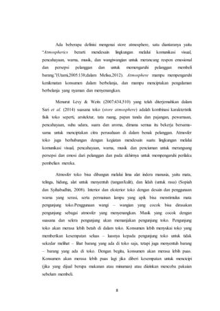 8
Ada beberapa definisi mengenai store atmosphere, satu diantaranya yaitu
“Atmospherics berarti mendesain lingkungan melalui komunikasi visual,
pencahayaan, warna, musik, dan wangiwangian untuk merancang respon emosional
dan persepsi pelanggan dan untuk memengaruhi pelanggan membeli
barang.”(Utami,2005:138;dalam Melisa,2012). Atmosphere mampu mempengaruhi
kenikmatan konsumen dalam berbelanja, dan mampu menciptakan pengalaman
berbelanja yang nyaman dan menyenangkan.
Menurut Levy & Weits (2007:434,510) yang telah diterjemahkan dalam
Sari et al. (2014) suasana toko (store atmosphere) adalah kombinasi karakteristik
fisik toko seperti, arsitektur, tata ruang, papan tanda dan pajangan, pewarnaan,
pencahayaan, suhu udara, suara dan aroma, dimana semua itu bekerja bersama-
sama untuk menciptakan citra perusahaan di dalam benak pelanggan. Atmosfer
toko juga berhubungan dengan kegiatan mendesain suatu lingkungan melalui
komunikasi visual, pencahayaan, warna, musik dan penciuman untuk merangsang
persepsi dan emosi dari pelanggan dan pada akhirnya untuk mempengaruhi perilaku
pembelian mereka.
Atmosfer toko bisa dibangun melalui lima alat indera manusia, yaitu mata,
telinga, hidung, alat untuk menyentuh (tangan/kulit), dan lidah (untuk rasa) (Sopiah
dan Syihabudhin, 2008). Interior dan eksterior toko dengan desain dan penggunaan
warna yang serasi, serta permainan lampu yang apik bisa menstimulus mata
pengunjung toko.Penggunaan wangi – wangian yang cocok bisa dirasakan
pengunjung sebagai atmosfer yang menyenangkan. Musik yang cocok dengan
suasana dan selera pengunjung akan memanjakan pengunjung toko. Pengunjung
toko akan merasa lebih betah di dalam toko. Konsumen lebih menyukai toko yang
memberikan kesempatan seluas – luasnya kepada pengunjung toko untuk tidak
sekedar melihat – lihat barang yang ada di toko saja, tetapi juga menyentuh barang
– barang yang ada di toko. Dengan begitu, konsumen akan merasa lebih puas.
Konsumen akan merasa lebih puas lagi jika diberi kesempatan untuk mencicipi
(jika yang dijual berupa makanan atau minuman) atau diizinkan mencoba pakaian
sebelum membeli.
 