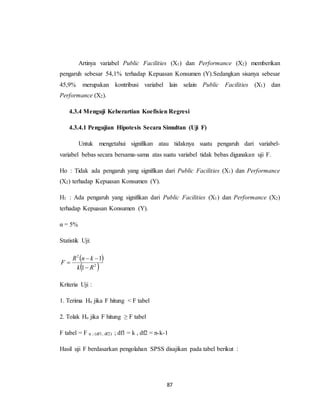 87
Artinya variabel Public Facilities (X1) dan Performance (X2) memberikan
pengaruh sebesar 54,1% terhadap Kepuasan Konsumen (Y).Sedangkan sisanya sebesar
45,9% merupakan kontribusi variabel lain selain Public Facilities (X1) dan
Performance (X2).
4.3.4 Menguji Keberartian Koefisien Regresi
4.3.4.1 Pengujian Hipotesis Secara Simultan (Uji F)
Untuk mengetahui signifikan atau tidaknya suatu pengaruh dari variabel-
variabel bebas secara bersama-sama atas suatu variabel tidak bebas digunakan uji F.
Ho : Tidak ada pengaruh yang signifikan dari Public Facilities (X1) dan Performance
(X2) terhadap Kepuasan Konsumen (Y).
H1 : Ada pengaruh yang signifikan dari Public Facilities (X1) dan Performance (X2)
terhadap Kepuasan Konsumen (Y).
α = 5%
Statistik Uji:
 
 2
2
1
1
Rk
knR
F



Kriteria Uji :
1. Terima Ho jika F hitung < F tabel
2. Tolak Ho jika F hitung ≥ F tabel
F tabel = F α ; (df1, df2) ; df1 = k , df2 = n-k-1
Hasil uji F berdasarkan pengolahan SPSS disajikan pada tabel berikut :
 