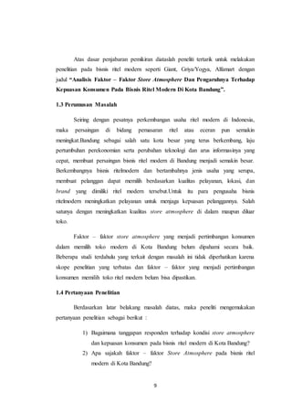 9
Atas dasar penjabaran pemikiran diataslah peneliti tertarik untuk melakukan
penelitian pada bisnis ritel modern seperti Giant, Griya/Yogya, Alfamart dengan
judul “Analisis Faktor – Faktor Store Atmosphere Dan Pengaruhnya Terhadap
Kepuasan Konsumen Pada Bisnis Ritel Modern Di Kota Bandung”.
1.3 Perumusan Masalah
Seiring dengan pesatnya perkembangan usaha ritel modern di Indonesia,
maka persaingan di bidang pemasaran ritel atau eceran pun semakin
meningkat.Bandung sebagai salah satu kota besar yang terus berkembang, laju
pertumbuhan perekonomian serta perubahan teknologi dan arus informasinya yang
cepat, membuat persaingan bisnis ritel modern di Bandung menjadi semakin besar.
Berkembangnya bisnis ritelmodern dan bertambahnya jenis usaha yang serupa,
membuat pelanggan dapat memilih berdasarkan kualitas pelayanan, lokasi, dan
brand yang dimiliki ritel modern tersebut.Untuk itu para pengusaha bisnis
ritelmodern meningkatkan pelayanan untuk menjaga kepuasan pelanggannya. Salah
satunya dengan meningkatkan kualitas store atmosphere di dalam maupun diluar
toko.
Faktor – faktor store atmosphere yang menjadi pertimbangan konsumen
dalam memilih toko modern di Kota Bandung belum dipahami secara baik.
Beberapa studi terdahulu yang terkait dengan masalah ini tidak diperhatikan karena
skope penelitian yang terbatas dan faktor – faktor yang menjadi pertimbangan
konsumen memilih toko ritel modern belum bisa dipastikan.
1.4 Pertanyaan Penelitian
Berdasarkan latar belakang masalah diatas, maka peneliti mengemukakan
pertanyaan penelitian sebagai berikut :
1) Bagaimana tanggapan responden terhadap kondisi store atmosphere
dan kepuasan konsumen pada bisnis ritel modern di Kota Bandung?
2) Apa sajakah faktor – faktor Store Atmosphere pada bisnis ritel
modern di Kota Bandung?
 