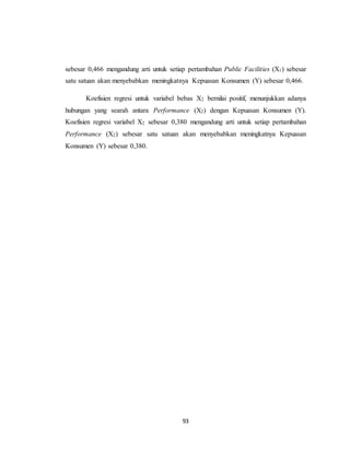 93
sebesar 0,466 mengandung arti untuk setiap pertambahan Public Facilities (X1) sebesar
satu satuan akan menyebabkan meningkatnya Kepuasan Konsumen (Y) sebesar 0,466.
Koefisien regresi untuk variabel bebas X2 bernilai positif, menunjukkan adanya
hubungan yang searah antara Performance (X2) dengan Kepuasan Konsumen (Y).
Koefisien regresi variabel X2 sebesar 0,380 mengandung arti untuk setiap pertambahan
Performance (X2) sebesar satu satuan akan menyebabkan meningkatnya Kepuasan
Konsumen (Y) sebesar 0,380.
 