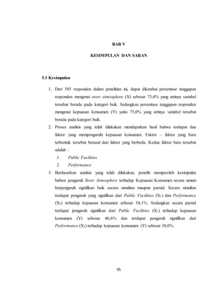 95
BAB V
KESIMPULAN DAN SARAN
5.1 Kesimpulan
1. Dari 385 responden dalam penelitian ini, dapat diketahui persentase tanggapan
responden mengenai store atmosphere (X) sebesar 73,4% yang artinya variabel
tersebut berada pada kategori baik. Sedangkan persentase tanggapan responden
mengenai kepuasan konsumen (Y) yaitu 75,0% yang artinya variabel tersebut
berada pada kategori baik.
2. Proses analisis yang telah dilakukan mendapatkan hasil bahwa terdapat dua
faktor yang mempengaruhi kepuasan konsumen. Faktor – faktor yang baru
terbentuk tersebut berasal dari faktor yang berbeda. Kedua faktor baru tersebut
adalah :
1. Public Facilities
2. Performance
3. Berdasarkan analisis yang telah dilakukan, peneliti memperoleh kesimpulan
bahwa pengaruh Store Atmosphere terhadap Kepuasan Konsumen secara umum
berpengaruh signifikan baik secara simultan maupun parsial. Secara simultan
terdapat pengaruh yang signifikan dari Public Facilities (X1) dan Performance
(X2) terhadap kepuasan konsumen sebesar 54,1%. Sedangkan secara parsial
terdapat pengaruh signifikan dari Public Facilities (X1) terhadap kepuasan
konsumen (Y) sebesar 46,6% dan terdapat pengaruh signifikan dari
Performance (X2) terhadap kepuasan konsumen (Y) sebesar 38,0%.
 