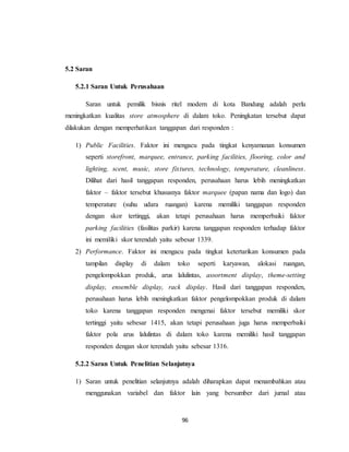 96
5.2 Saran
5.2.1 Saran Untuk Perusahaan
Saran untuk pemilik bisnis ritel modern di kota Bandung adalah perlu
meningkatkan kualitas store atmosphere di dalam toko. Peningkatan tersebut dapat
dilakukan dengan memperhatikan tanggapan dari responden :
1) Public Facilities. Faktor ini mengacu pada tingkat kenyamanan konsumen
seperti storefront, marquee, entrance, parking facilities, flooring, color and
lighting, scent, music, store fixtures, technology, temperature, cleanliness.
Dilihat dari hasil tanggapan responden, perusahaan harus lebih meningkatkan
faktor – faktor tersebut khususnya faktor marquee (papan nama dan logo) dan
temperature (suhu udara ruangan) karena memiliki tanggapan responden
dengan skor tertinggi, akan tetapi perusahaan harus memperbaiki faktor
parking facilities (fasilitas parkir) karena tanggapan responden terhadap faktor
ini memiliki skor terendah yaitu sebesar 1339.
2) Performance. Faktor ini mengacu pada tingkat ketertarikan konsumen pada
tampilan display di dalam toko seperti karyawan, alokasi ruangan,
pengelompokkan produk, arus lalulintas, assortment display, theme-setting
display, ensemble display, rack display. Hasil dari tanggapan responden,
perusahaan harus lebih meningkatkan faktor pengelompokkan produk di dalam
toko karena tanggapan responden mengenai faktor tersebut memiliki skor
tertinggi yaitu sebesar 1415, akan tetapi perusahaan juga harus memperbaiki
faktor pola arus lalulintas di dalam toko karena memiliki hasil tanggapan
responden dengan skor terendah yaitu sebesar 1316.
5.2.2 Saran Untuk Penelitian Selanjutnya
1) Saran untuk penelitian selanjutnya adalah diharapkan dapat menambahkan atau
menggunakan variabel dan faktor lain yang bersumber dari jurnal atau
 