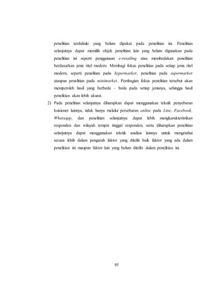 97
penelitian terdahulu yang belum dipakai pada penelitian ini. Penelitian
selanjutnya dapat memilih objek penelitian lain yang belum digunakan pada
penelitian ini seperti penggunaan e-retailing atau membedakan penelitian
berdasarkan jenis ritel modern. Membagi fokus penelitian pada setiap jenis ritel
modern, seperti penelitian pada hypermarket, penelitian pada supermarket
ataupun penelitian pada minimarket. Pembagian fokus penelitian tersebut akan
memperoleh hasil yang berbeda – beda pada setiap jenisnya, sehingga hasil
penelitian akan lebih akurat.
2) Pada penelitian selanjutnya diharapkan dapat menggunakan teknik penyebaran
kuisioner lainnya, tidak hanya melalui persebaran online pada Line, Facebook,
Whatsapp, dan penelitian selanjutnya dapat lebih mengkarakteristikan
responden dan wilayah tempat tinggal responden, serta diharapkan penelitian
selanjutnya dapat menggunakan teknik analisis lainnya untuk mengetahui
secara lebih dalam pengaruh faktor yang diteliti baik faktor yang ada dalam
penelitian ini maupun faktor lain yang belum diteliti dalam penelitian ini.
 