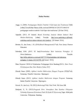 98
Daftar Pustaka
Angga, A. (2009). Perdagangan Modern Tumbuh 3 Kali Lipat dari Tradisional. Detik
[online].Tersedia:http://finance.detik.com/read/2009/06/16/120119/1148635/4/
perdagangan-modern-tumbuh-3-kali-lipat-dari-tradisional [20 Juni 2016].
Apipudin. (2013, 03 Januari). Brand Switching Analysis Dalam Industri Ritel
Modern.Marketing [online]. Tersedia: http://www.marketing.co.id/brand-
switching-analysis-dalam-industri-ritel-modern/ [20 Januari 2016].
Berman, B., dan Evans, J. R. (2010).Retail Management(11thed). New Jersey: Pearson
Education.
Dahwilani, D.M. (2015, 02 Juni).Pertumbuhan Ritel Indonesia Peringkat 12
Dunia.Sindonews [online]. Tersedia:
http://ekbis.sindonews.com/read/1007773/34/pertumbuhan-ritel-indonesia-
peringkat-12-dunia-1433163799 [20 Januari 2016].
Dinas Koperasi UKM & Perindustrian Perdagangan Kota Bandung.(2013). Data Pusat
Perbelanjaan Dan Toko Modern Tahun 2013.
Ghozali, Imam. (2009). Aplikasi Analisis Multivariate Dengan Program SPSS(4thed).
Semarang: Penerbit Universitas Diponegoro.
Ghozali, Imam. (2013) .Aplikasi Analisis Multiverate dengan Program. Semarang:
Badan Penerbit Universitas Diponogoro.
Grewal, D., dan Levy, M. (2012).Marketing(3rded). New York: Mc Graw Hill.
Hadiyanti, S., N. (2015).Pengaruh Store Atmosphere Dan Kualitas Pelayanan
Terhadap Kepuasan Konsumen Pada Di Kedai 05 Karawang.Tugas Akhir pada
Universitas Widyatama Bandung.
 
