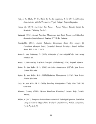 99
Hair, J. F., Black, W. C., Babin, B. J., dan Anderson, R. E. (2014).Multivariate
DataAnalysis: a Global Prespective(7thed). England: Pearson Education.
Hasan, Ali. (2014). Marketing dan Kasus – Kasus Pilihan. Jakarta: Center for
Academic Publishing Service).
Indrawati. (2015). Metode Penelitan Manajemen dan Bisnis Konvergensi Teknologi
Komunikasi dan Informasi. Bandung: PT. Refika Aditama.
Kasmiruddin. (2013). Analisis Kekuatan Persaingan Bisnis Ritel Modern Di
Pekanbaru (Sebagai Suatu Formulasi Strategi Bersaing), Jurnal Aplikasi
Bisnis, Vol. 4, No. 1, 10-20.
Kotler,P., dan Armstrong, G. (2012). Principles of Marketing(14thed). New Jersey
:Prentice hall.
Kotler, P., dan Amtrong, G. (2014).Principles of Marketing(15thed). England: Pearson.
Kotler, P., dan Keller, K. L. (2009).Marketing Management (13thed). New Jersey:
Pearson Education.
Kotler, P., dan Keller, K.L. (2012).Marketing Management (14thed). New Jersey:
Pearson Education.
Levy, M., dan Weitz, B. A. (2009). Retailing Management (7thed). New York: Mc
Graw Hill.
Martono, Nanang. (2011). Metode Penelitian Kuantitatif. Jakarta: Raja Grafindo
Persada.
Melisa, Y. (2012). Pengaruh Bauran Pemasaran Ritel Terhadap Keputusan Pembelian
Ulang Konsumen Mega Prima Swalayan Payakumbuh, Jurnal Manajemen,
Vol. 1, No. 1, 1-20.
 