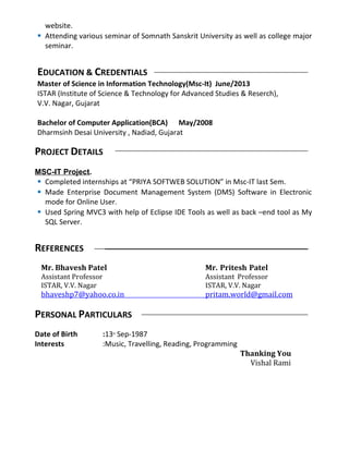 website.
 Attending various seminar of Somnath Sanskrit University as well as college major
seminar.
EDUCATION & CREDENTIALS
Master of Science in Information Technology(Msc-It) June/2013
ISTAR (Institute of Science & Technology for Advanced Studies & Reserch),
V.V. Nagar, Gujarat
Bachelor of Computer Application(BCA) May/2008
Dharmsinh Desai University , Nadiad, Gujarat
PROJECT DETAILS
MSC-IT Project.
 Completed internships at “PRIYA SOFTWEB SOLUTION” in Msc-IT last Sem.
 Made Enterprise Document Management System (DMS) Software in Electronic
mode for Online User.
 Used Spring MVC3 with help of Eclipse IDE Tools as well as back –end tool as My
SQL Server.
REFERENCES
Mr. Bhavesh Patel Mr. Pritesh Patel
Assistant Professor Assistant Professor
ISTAR, V.V. Nagar ISTAR, V.V. Nagar
bhaveshp7@yahoo.co.in pritam.world@gmail.com
PERSONAL PARTICULARS
Date of Birth :13th
Sep-1987
Interests :Music, Travelling, Reading, Programming
Thanking You
Vishal Rami
 