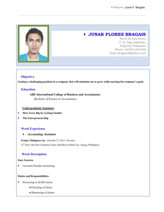  Resume: Junar F. Bragais
Objective
Seeking a challenging position in a company that will stimulate me to grow while meeting the company’s goals.
Education
ABE International College of Business and Accountancy
Bachelor of Science in Accountancy
Undergraduate Seminars
 How Grow Big by Getting Smaller
 The Entrepreneurship
Work Experience
 Accounting Assistant
Wrigley Philippines Inc. (October 27, 2014 - Present)
11th
floor, Net One Corporate Center, Bonifacio Global City, Taguig, Philippines.
Work Description
Basic Function
 Accounts Payable monitoring
Duties and Responsibilities
 Processing of all RD claims
♦ Checking of claims
♦ Monitoring of claims
 JUNAR FLORES BRAGAIS
Rm33, #5 Casa Remo,
1st
St., Brgy. Kapitolyo,
Pasig City, Philippines
Phone: +63 923-164 9136
Email: jbragais28@yahoo.com
 
