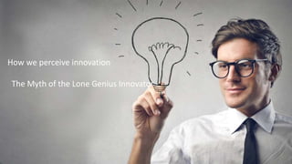 “If I have seen further it is by standing
on the shoulders of giants.” Sir Isaac Newton
How we perceive innovation
The Myth of the Lone Genius Innovator
 