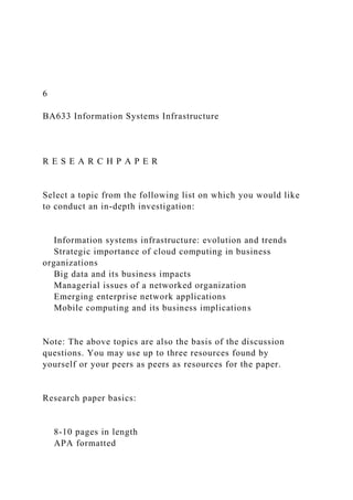 6
BA633 Information Systems Infrastructure
R E S E A R C H P A P E R
Select a topic from the following list on which you would like
to conduct an in-depth investigation:
Information systems infrastructure: evolution and trends
Strategic importance of cloud computing in business
organizations
Big data and its business impacts
Managerial issues of a networked organization
Emerging enterprise network applications
Mobile computing and its business implications
Note: The above topics are also the basis of the discussion
questions. You may use up to three resources found by
yourself or your peers as peers as resources for the paper.
Research paper basics:
8-10 pages in length
APA formatted
 