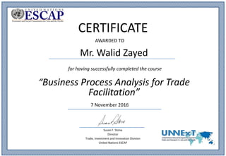 Mr. Walid Zayed
CERTIFICATE
for having successfully completed the course
“Business Process Analysis for Trade
Facilitation”
7 November 2016
Susan F. Stone
Director
Trade, Investment and Innovation Division
United Nations ESCAP
AWARDED TO
 