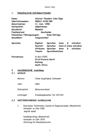 Alastair Edge
2
1. PERSÖNLICHE INFORMATIONEN
Name: Alastair Theodore John Edge
Identitätsnummer: 580611 5109 089
Geburtsdatum: 11. Juni, 1958
Nationalität: Südafrikaner
Geschlecht: Männlich
Familienstand: Geschieden
Polizeiliches Führungszeugnis: Keine Einträge
Gesundheit: Ausgezeichnet
Sprachen: Englisch: Sprechen lesen & schreiben
Deutsch: Sprechen lesen & etwas schreiben
Afrikaans: Sprechen lesen & schreiben
Tswana: Sprachkenntnisse
Postadresse: Po Box 17552
0116 Pretoria North
Gauteng
South Africa
2. AKADEMISCHE Ausbildung
2.1 SCHULE
Matura: Siehe beigefügtes Dokument
Jahr: 2001
Endresultat: Maturavorstand
Leistungen: Zulassungsexamen für UN ISA
2.2 WEITEREÜHRENDE AUSBILDUNG
1. Nationales Technisches Diplom im Ingenieurwesen (Maschinist)
Vollendet im Jahr 1982
english name?
Handelsprüfung (Maschinist)
Vollendet im Jahr 1979
Abteilung für Menschenrechte
 