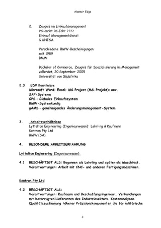 Alastair Edge
3
2. Zeugnis im Einkaufsmanagement
Vollendet im Jahr ????
Einkauf Managementdienst
& UNISA.
Verschiedene BMW-Bescheinigungen
seit 1989
BMW
Bachelor of Commerce, Zeugnis für Spezialisierung im Management
vollendet, 20 September 2005
Universität von Südafrika
2.3 EDV Kenntnisse
Microsoft Word; Excel; MS Project (MS-Projekt); usw.
SAP-Systeme
GPS – Globales Einkaufssystem
BMW-Systemkundig
gAMS – genehmigendes Änderungsmanagement-System
3. Arbeitsverhältnisse
Lyttelton Engineering (Ingenieurwesen): Lehrling & Kaufmann
Kentron Pty Ltd
BMW (SA)
4. BESONDERE ARBEITSERFAHRUNG
Lyttelton Engineering (Ingenieurwesen):
4.1 BESCHÄFTIGT ALS: Begonnen als Lehrling und später als Maschinist.
Verantwortungen: Arbeit mit CNC- und anderen Fertigungsmaschinen.
Kentron Pty Ltd
4.2 BESCHÄFTIGT ALS:
Verantwortungen: Kaufmann und Beschaffungsingenieur. Verhandlungen
mit bevorzugten Lieferanten des Industriesektors. Kostenanalysen.
Qualitätszustimmung höherer Präzisionskomponenten die für militärische
 