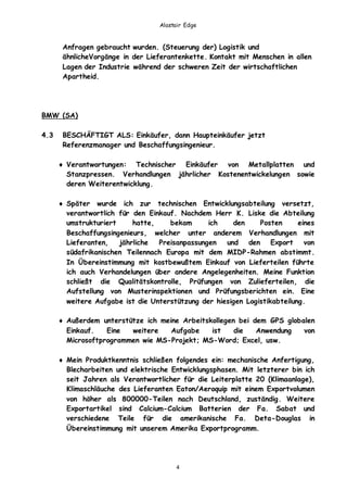 Alastair Edge
4
Anfragen gebraucht wurden. (Steuerung der) Logistik und
ähnlicheVorgänge in der Lieferantenkette. Kontakt mit Menschen in allen
Lagen der Industrie während der schweren Zeit der wirtschaftlichen
Apartheid.
BMW (SA)
4.3 BESCHÄFTIGT ALS: Einkäufer, dann Haupteinkäufer jetzt
Referenzmanager und Beschaffungsingenieur.
 Verantwortungen: Technischer Einkäufer von Metallplatten und
Stanzpressen. Verhandlungen jährlicher Kostenentwickelungen sowie
deren Weiterentwicklung.
 Später wurde ich zur technischen Entwicklungsabteilung versetzt,
verantwortlich für den Einkauf. Nachdem Herr K. Liske die Abteilung
umstrukturiert hatte, bekam ich den Posten eines
Beschaffungsingenieurs, welcher unter anderem Verhandlungen mit
Lieferanten, jährliche Preisanpassungen und den Export von
südafrikanischen Teilennach Europa mit dem MIDP-Rahmen abstimmt.
In Übereinstimmung mit kostbewußtem Einkauf von Lieferteilen führte
ich auch Verhandelungen über andere Angelegenheiten. Meine Funktion
schließt die Qualitätskontrolle, Prüfungen von Zulieferteilen, die
Aufstellung von Musterinspektionen und Prüfungsberichten ein. Eine
weitere Aufgabe ist die Unterstützung der hiesigen Logistikabteilung.
 Außerdem unterstütze ich meine Arbeitskollegen bei dem GPS globalen
Einkauf. Eine weitere Aufgabe ist die Anwendung von
Microsoftprogrammen wie MS-Projekt; MS-Word; Excel, usw.
 Mein Produktkenntnis schließen folgendes ein: mechanische Anfertigung,
Blecharbeiten und elektrische Entwicklungsphasen. Mit letzterer bin ich
seit Jahren als Verantwortlicher für die Leiterplatte 20 (Klimaanlage),
Klimaschläuche des Lieferanten Eaton/Aeroquip mit einem Exportvolumen
von höher als 800000-Teilen nach Deutschland, zuständig. Weitere
Exportartikel sind Calcium-Calcium Batterien der Fa. Sabat und
verschiedene Teile für die amerikanische Fa. Deta-Douglas in
Übereinstimmung mit unserem Amerika Exportprogramm.
 