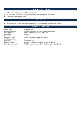 T R A I N I N G S A T T E N D E D
 RCM Facilitator Training from BSI Institute, Dubai
 Six Sigma from BSI Institute, Dubai (conducted project for Green Belt Certification)
 P2000, Bosch & Genetec Systems
I T S K I L L S
 MS Office (Word, Excel & PowerPoint), Oracle8.0, MS SQL, Visual Basic, AutoCAD and Primavera
P E R S O N A L D E T A I L S
Date of Birth: 8th October 1971
Permanent Address: 39/36, Krishna Kripa, West Hill Chungham, Kozhikode
Present Address: PO Box - 888888, Burj Khalifa, Dubai, UAE
Nationality: Indian
Marital Status: Married
Languages Known: English, French, Hindi, Malayalam & Tamil
No. of Dependents: 3
Visa Status: Employment Visa
Passport Details: K 8468595 (Issued at Dubai Valid up to 05/02/2023)
Driving License Details: U.A.E Driving License (Issued at Dubai Valid up to 18/03/2018)
 
