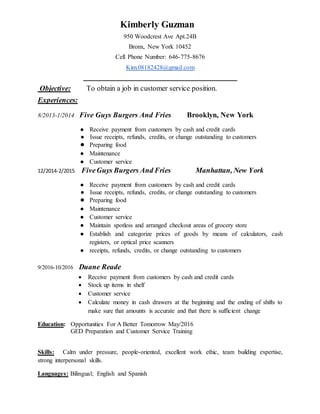 Kimberly Guzman
950 Woodcrest Ave Apt.24B
Bronx, New York 10452
Cell Phone Number: 646-775-8676
Kim.08182428@gmail.com
_________________________________________________
Objective: To obtain a job in customer service position.
Experiences:
8/2013-1/2014 Five Guys Burgers And Fries Brooklyn, New York
● Receive payment from customers by cash and credit cards
● Issue receipts, refunds, credits, or change outstanding to customers
● Preparing food
● Maintenance
● Customer service
12/2014-2/2015 FiveGuys Burgers And Fries Manhattan, New York
● Receive payment from customers by cash and credit cards
● Issue receipts, refunds, credits, or change outstanding to customers
● Preparing food
● Maintenance
● Customer service
● Maintain spotless and arranged checkout areas of grocery store
● Establish and categorize prices of goods by means of calculators, cash
registers, or optical price scanners
● receipts, refunds, credits, or change outstanding to customers
9/2016-10/2016 Duane Reade
 Receive payment from customers by cash and credit cards
 Stock up items in shelf
 Customer service
 Calculate money in cash drawers at the beginning and the ending of shifts to
make sure that amounts is accurate and that there is sufficient change
Education: Opportunities For A Better Tomorrow May/2016
GED Preparation and Customer Service Training
Skills: Calm under pressure, people-oriented, excellent work ethic, team building expertise,
strong interpersonal skills.
Languages: Bilingual; English and Spanish
 