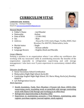 .
CURRICULUM VITAE
LAWRANCE JOEL MANDAL
Contact No: +919321779820
Email id: lawrancemandal2016@gmail.com
Personal Details
 Father’s Name : Joel Mandal
 Nationality :Indian
 Date of Birth : 12-08-1982
 Sex : Male
 Address : HouseNo 1345, IndraNagar, Turbhe, MIDC, Navi
Mumbai, Pin 400705, Maharashtra, India
 Marital status : Single
 Religion : Roman catholic
 Language Known : English, Hindi and Marathi.
Career Objective
Seeking a position in an organization where I can utilize my confidence also
working with my innovative skills & contributing towards the benefits of the
organization especially in refrigeration supervising and cold storage
management. I also have over 9 years experience in accountancy related office
work.
.
Education Qualification
 Senior Secondary School Certification
 Maharashtra Night High School, Kurla (E)
 Cambridge English Night High School, S.G. Barve Marg, Kurla (w), Bombay
400070
 A/C Refrigeration Course
Work Experience
 Zenith Insulation, Vashi, Navi Mumbai ( Present Job Since 2004) (Site
supervising work, insulating work at meat/fish cold storage contracting
work with Allana Cold Storage and working as an office boy)
 Refrigerator Apprenticeship in Mumbai 2002
 Experience in maintaining accounts ( Trial Balance, maintaining sales
register, purchase register, journal register, stock register)
 