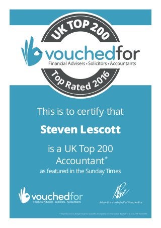 is a UK Top 200
Accountant*
as featured in the Sunday Times
*
This professional is among those who received the most positive client reviews on VouchedFor.co.uk by 29th March 2016.
30 Matthew Nickson
Adam Price on behalf of VouchedFor
To
p
Rated 20
16
U
KTOP20
0
This is to certify that
Steven Lescott
25510_Steven_Lescott_TR5
 