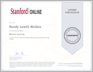 EDUCA
T
ION FOR EVE
R
YONE
CO
U
R
S
E
C E R T I F
I
C
A
TE
COURSE
CERTIFICATE
12/15/2016
Randy Lowell Nolden
Machine Learning
an online non-credit course authorized by Stanford University and offered through
Coursera
has successfully completed
Associate Professor Andrew Ng
Computer Science Department
Stanford University
SOME ONLINE COURSES MAY DRAW ON MATERIAL FROM COURSES TAUGHT ON-CAMPUS BUT THEY ARE NOT
EQUIVALENT TO ON-CAMPUS COURSES. THIS STATEMENT DOES NOT AFFIRM THAT THIS PARTICIPANT WAS
ENROLLED AS A STUDENT AT STANFORD UNIVERSITY IN ANY WAY. IT DOES NOT CONFER A STANFORD
UNIVERSITY GRADE, COURSE CREDIT OR DEGREE, AND IT DOES NOT VERIFY THE IDENTITY OF THE
PARTICIPANT.
Verify at coursera.org/verify/SWY9W3ZQGW3G
Coursera has confirmed the identity of this individual and
their participation in the course.
 