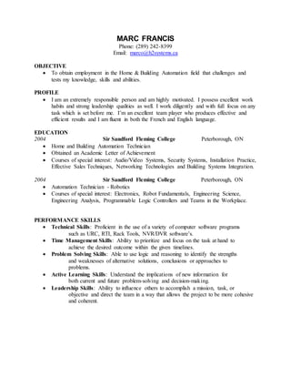 MARC FRANCIS
Phone: (289) 242-8399
Email: marco@h2systems.ca
OBJECTIVE
 To obtain employment in the Home & Building Automation field that challenges and
tests my knowledge, skills and abilities.
PROFILE
 I am an extremely responsible person and am highly motivated. I possess excellent work
habits and strong leadership qualities as well. I work diligently and with full focus on any
task which is set before me. I’m an excellent team player who produces effective and
efficient results and I am fluent in both the French and English language.
EDUCATION
2004 Sir Sandford Fleming College Peterborough, ON
 Home and Building Automation Technician
 Obtained an Academic Letter of Achievement
 Courses of special interest: Audio/Video Systems, Security Systems, Installation Practice,
Effective Sales Techniques, Networking Technologies and Building Systems Integration.
2004 Sir Sandford Fleming College Peterborough, ON
 Automation Technician - Robotics
 Courses of special interest: Electronics, Robot Fundamentals, Engineering Science,
Engineering Analysis, Programmable Logic Controllers and Teams in the Workplace.
PERFORMANCE SKILLS
 Technical Skills: Proficient in the use of a variety of computer software programs
such as URC, RTI, Rack Tools, NVR/DVR software’s.
 Time Management Skills: Ability to prioritize and focus on the task at hand to
achieve the desired outcome within the given timelines.
 Problem Solving Skills: Able to use logic and reasoning to identify the strengths
and weaknesses of alternative solutions, conclusions or approaches to
problems.
 Active Learning Skills: Understand the implications of new information for
both current and future problem-solving and decision-making.
 Leadership Skills: Ability to influence others to accomplish a mission, task, or
objective and direct the team in a way that allows the project to be more cohesive
and coherent.
 