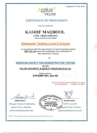 Certificate # UT-265 -021/4
~ lu 

VELOSI
CERTIFICATE OF PROFICIENCY
This is to certify that
KASHIF MAQBOOL 

CNIC 34603-4104743-9
has successfully completed
Ultrasonic Testing Level-II Course
In accordance with the requirements of recommended practice 

SNT- TC-1 A personnel qualification and certification in 

Non-destructive Testing 

of
AMERICAN SOCIETY FOR NONDESTRUCTIVE TESTING 

as per 

VELOSIINTEGRITY & SAFETY PAKISTAN (Pvt) Ltd. 

Written practice no.
EI/PQ/wP-001, Rev-QO.
DATE OF CF.:RTIFICATION: MARCH 14, 2014
DATE OF EXPIRY: MARCH 13 , 2017
,"';';;;;;;;;;'" ~ .oC _ ~" ;-':"" ~~4!J tl"( N D ' ~~I F. "~ *'.-,-----''---lI. - - - ­
SABEEN AHAD 1J'r t'-~ ~l. •., ~.: NAVEED IQBAL 

t - UT,Rl,Ml,P-.· c: '~

Manager System Certification ~~ NAVEED IQBAl. "'ASNT Level III 

~ CERT. # 110934 ....~.

Applus Velosi, Pakistan ~It.t .. ~~~'fpplus Velos;, PaAistan
?abeen.ahad@applu5velosi.com Naveed.igbal@appl u sv'~ losi com
I
, OT,: ' Piease contact at the nIe ntioned email for aIlY cia' :f~ C:8:::ioll .
L
I
___
 