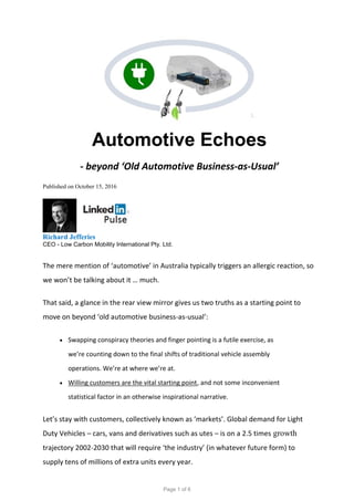 Automotive Echoes
- beyond ‘Old Automotive Business-as-Usual’
Published on October 15, 2016
Richard Jefferies
CEO - Low Carbon Mobility International Pty. Ltd.
The mere mention of ‘automotive’ in Australia typically triggers an allergic reaction, so
we won’t be talking about it … much.
That said, a glance in the rear view mirror gives us two truths as a starting point to
move on beyond ‘old automotive business-as-usual’:
 Swapping conspiracy theories and finger pointing is a futile exercise, as
we’re counting down to the final shifts of traditional vehicle assembly
operations. We’re at where we’re at.
 Willing customers are the vital starting point, and not some inconvenient
statistical factor in an otherwise inspirational narrative.
Let’s stay with customers, collectively known as ‘markets’. Global demand for Light
Duty Vehicles – cars, vans and derivatives such as utes – is on a 2.5 times growth
trajectory 2002-2030 that will require ‘the industry’ (in whatever future form) to
supply tens of millions of extra units every year.
Page 1 of 6
 