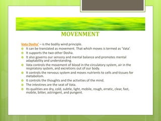 MOVENMENT
Vata Dosha’ – is the bodily wind principle.
 It can be translated as movement. That which moves is termed as ‘Vata’.
 It supports the two other Dosha.
 It also governs our sensory and mental balance and promotes mental
adaptability and understanding.
 Vata controls the movement of blood in the circulatory system, air in the
respiratory system, and excretions out of our body.
 It controls the nervous system and moves nutrients to cells and tissues for
metabolism.
 It controls the thoughts and the activities of the mind.
 The intestines are the seat of Vata.
 Its qualities are dry, cold, subtle, light, mobile, rough, erratic, clear, fast,
mobile, bitter, astringent, and pungent.
 