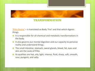 TRANSFORMATION
‘Pitta Dosha’ – is translated as Body ‘Fire’ and that which digests
things.
 It is responsible for all chemical and metabolic transformations in
the body.
 It also governs our mental digestion and our capacity to perceive
reality and understand things.
 The small intestine, stomach, sweat glands, blood, fat, eyes and
skin are the seats of Pitta.
 Its qualities are hot, oily, light, intense, fluid, sharp, soft, smooth,
sour, pungent, and salty.
 