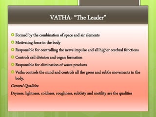 VATHA- “The Leader”
 Formed by the combination of space and air elements
 Motivating force in the body
 Responsible for controlling the nerve impulse and all higher cerebral functions
 Controls cell division and organ formation
 Responsible for elimination of waste products
 Vatha controls the mind and controls all the gross and subtle movements in the
body.
General Qualities
Dryness, lightness, coldness, roughness, subtlety and motility are the qualities
 