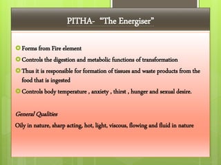 PITHA- “The Energiser”
Forms from Fire element
Controls the digestion and metabolic functions of transformation
Thus it is responsible for formation of tissues and waste products from the
food that is ingested
Controls body temperature , anxiety , thirst , hunger and sexual desire.
General Qualities
Oily in nature, sharp acting, hot, light, viscous, flowing and fluid in nature
 