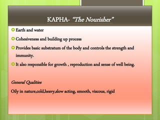 Earth and water
Cohesiveness and building up process
Provides basic substratum of the body and controls the strength and
immunity.
It also responsible for growth , reproduction and sense of well being.
General Qualities
Oily in nature,cold,heavy,slow acting, smooth, viscous, rigid
KAPHA- “The Nourisher”
 