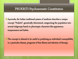 PRUKRITI-Psychosomatic Constitution
Ayurveda, the Indian traditional system of medicine describes a unique
concept “Prakriti”, genetically determined, categorizing the population into
several subgroups based on phenotypic characters likeappearance,
temperament and habits.
The concept is claimed to be useful in predicting an individual’s susceptibility
to a particular disease, prognosis of that illness and selection of therapy.
 