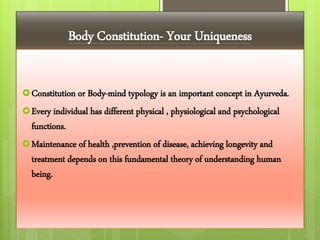 Body Constitution- Your Uniqueness
Constitution or Body-mind typology is an important concept in Ayurveda.
Every individual has different physical , physiological and psychological
functions.
Maintenance of health ,prevention of disease, achieving longevity and
treatment depends on this fundamental theory of understanding human
being.
 